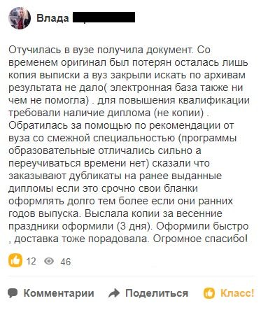 Отучилась в вузе получила документ. Со временем оригинал был потерян осталась лишь копия выписки а вуз закрыли искать по архивам результата не дало( электронная база также ни чем не помогла) .
для повышения квалификации требовали наличие диплома (не копии). Обратилась за помощью по рекомендации от вуза со смежной специальностью (программы образовательные отличались сильно а переучиваться времени нет) сказали что заказывают дубликаты на ранее выданные дипломы если это срочно свои бланки оформлять долго тем более если они ранних годов выпуска. Выслала копии за весенние праздники оформили (3 дня). Оформили быстро , доставка тоже порадовала. Огромное спасибо!